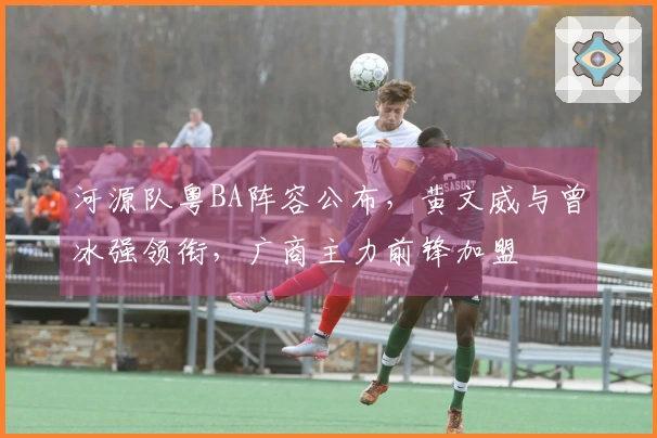 河源队粤BA阵容公布，黄文威与曾冰强领衔，广商主力前锋加盟