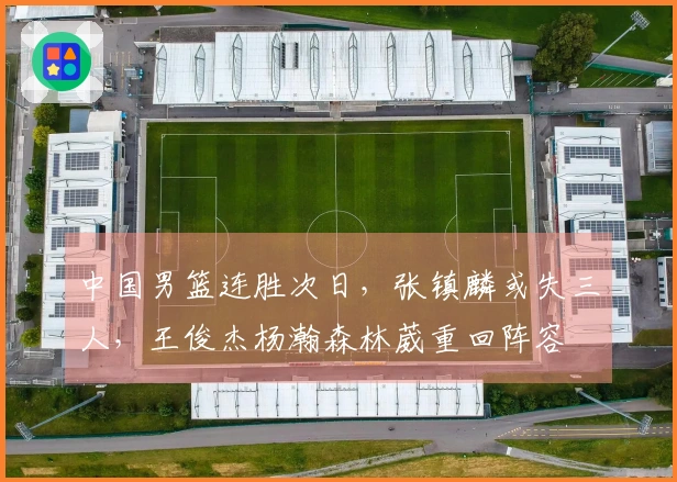 中国男篮连胜次日，张镇麟或失三人，王俊杰杨瀚森林葳重回阵容