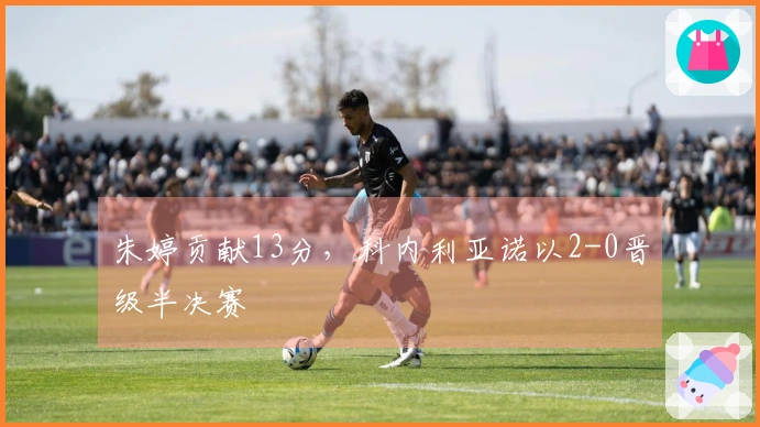 朱婷贡献13分，科内利亚诺以2-0晋级半决赛