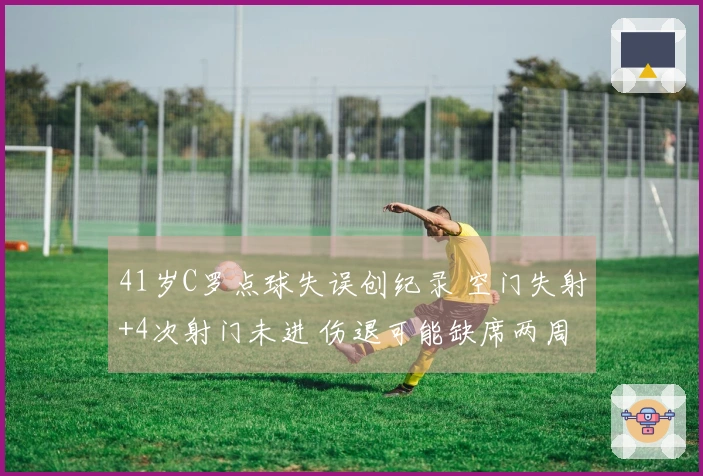 41岁C罗点球失误创纪录 空门失射+4次射门未进 伤退可能缺席两周