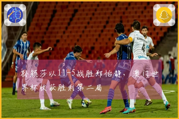 孙颖莎以11-5战胜郑怡静，澳门世界杯收获胜利第二局