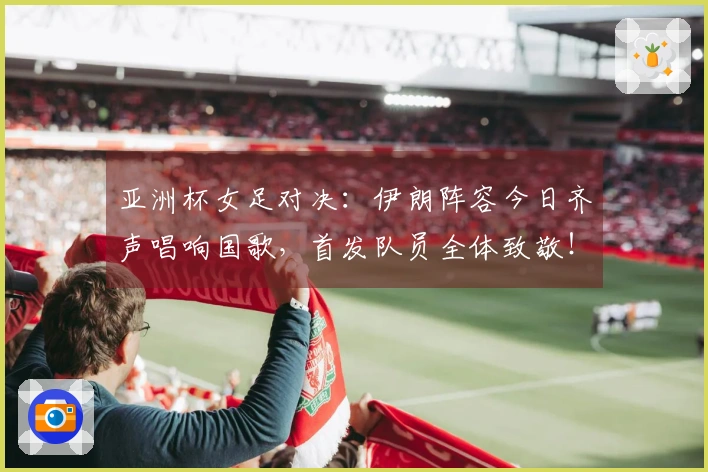 亚洲杯女足对决：伊朗阵容今日齐声唱响国歌，首发队员全体致敬！