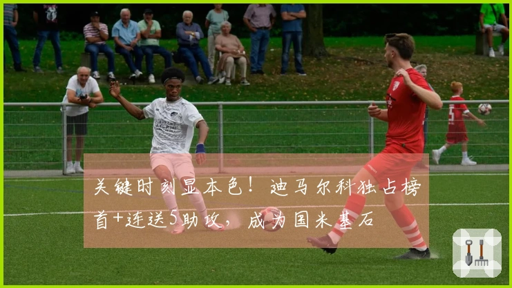 关键时刻显本色！迪马尔科独占榜首+连送5助攻，成为国米基石