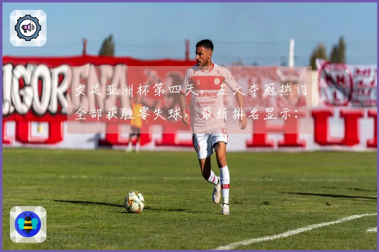 女足亚洲杯第四天，五大夺冠热门全部获胜零失球，最新排名显示：中国队位列第二