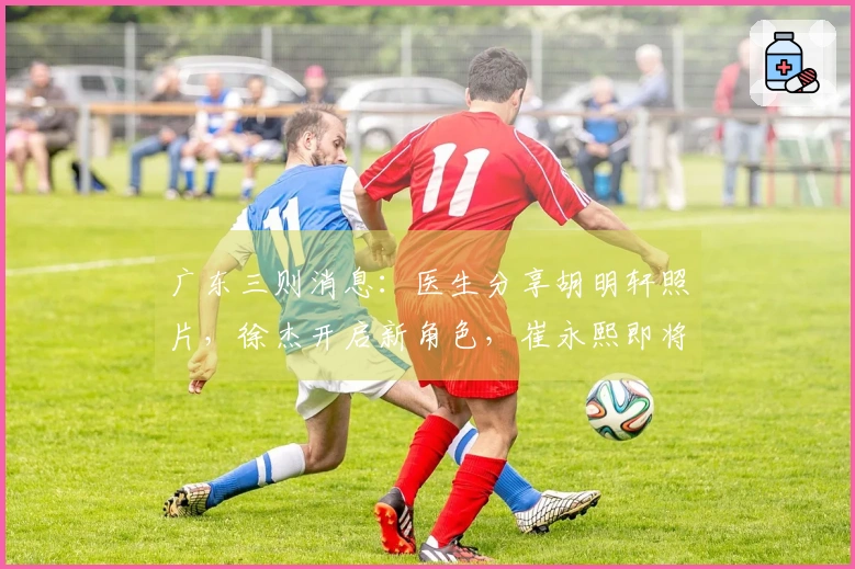 广东三则消息:医生分享胡明轩照片,徐杰开启新角色,崔永熙即将重返赛场