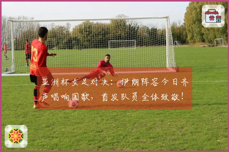 亚洲杯女足对决：伊朗阵容今日齐声唱响国歌，首发队员全体致敬！