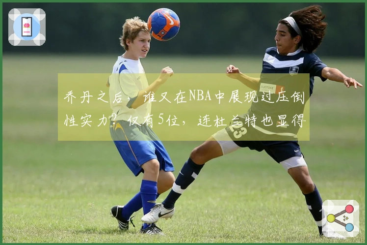 乔丹之后，谁又在NBA中展现过压倒性实力？仅有5位，连杜兰特也显得逊色。