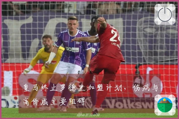 皇马终止罗德里加盟计划，伤病与高价成主要阻碍