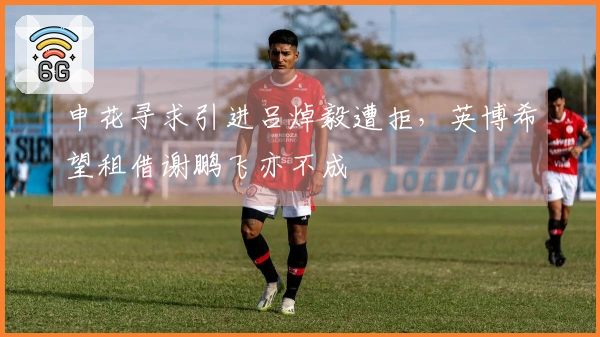 申花寻求引进吕焯毅遭拒，英博希望租借谢鹏飞亦不成