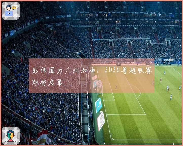 彭伟国为广州加油，2026粤超联赛即将启幕