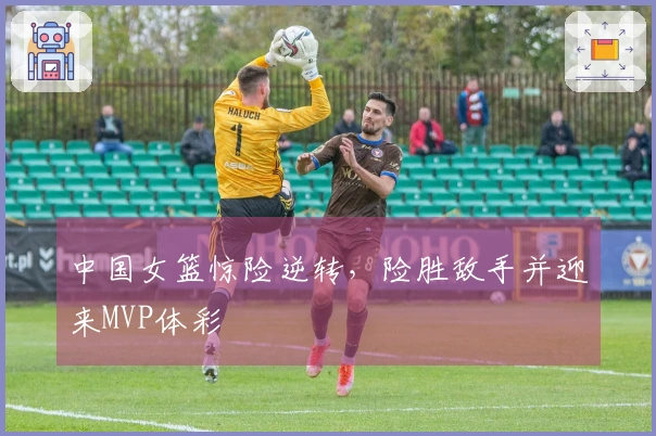 中国女篮惊险逆转，险胜敌手并迎来MVP体彩
