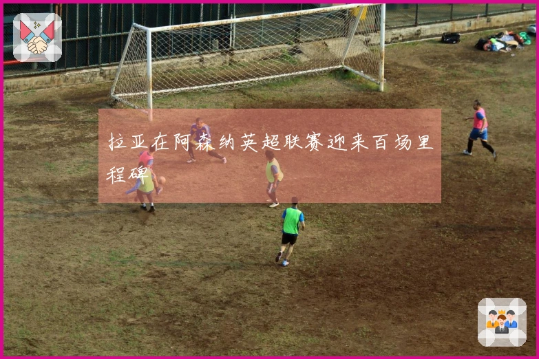 拉亚在阿森纳英超联赛迎来百场里程碑