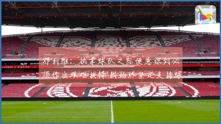 邓利维：执掌球队之际便意识到必须作出艰难抉择 我始终坚定支持球队与管理层