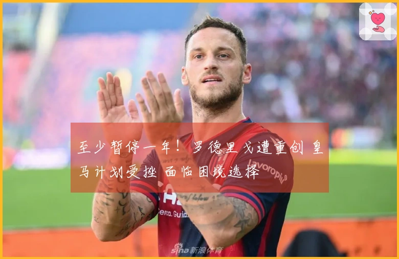 至少暂停一年！罗德里戈遭重创 皇马计划受挫 面临困境选择