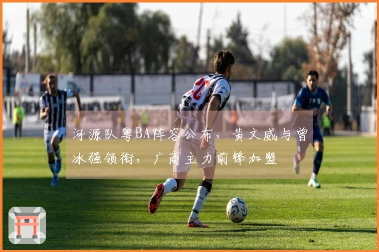 河源队粤BA阵容公布，黄文威与曾冰强领衔，广商主力前锋加盟