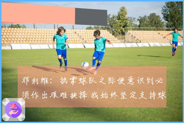 邓利维：执掌球队之际便意识到必须作出艰难抉择 我始终坚定支持球队与管理层