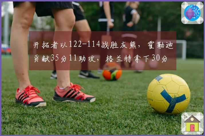 开拓者以122-114战胜灰熊，霍勒迪贡献35分11助攻，格兰特拿下30分9篮板，克林根因恶犯被驱逐出场
