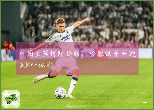 中国女篮惊险逆转，险胜敌手并迎来MVP体彩