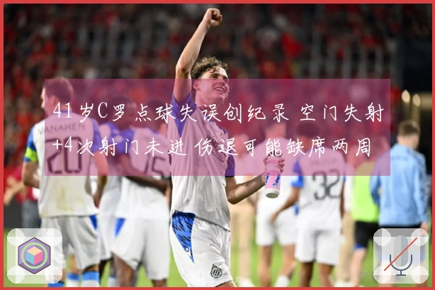 41岁C罗点球失误创纪录 空门失射+4次射门未进 伤退可能缺席两周