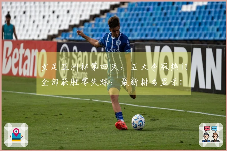 女足亚洲杯第四天，五大夺冠热门全部获胜零失球，最新排名显示：中国队位列第二