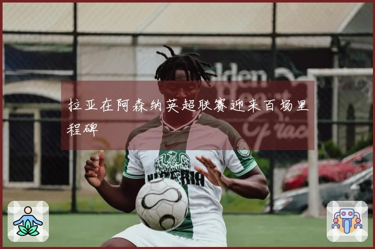 拉亚在阿森纳英超联赛迎来百场里程碑